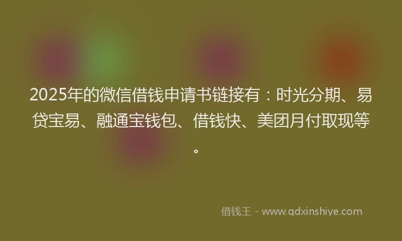 2025年的微信借钱申请书链接有：时光分期、易贷宝易、融通宝钱包、借钱快、美团月付取现等。