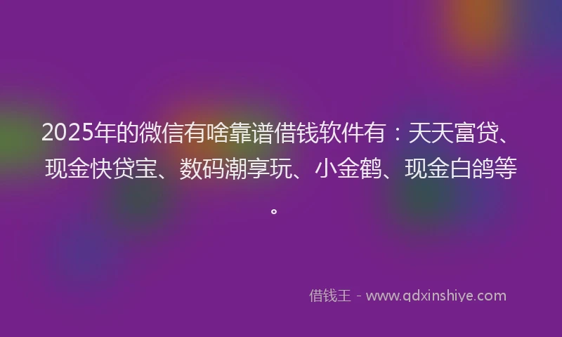 2025年的微信有啥靠谱借钱软件有：天天富贷、现金快贷宝、数码潮享玩、小金鹤、现金白鸽等。