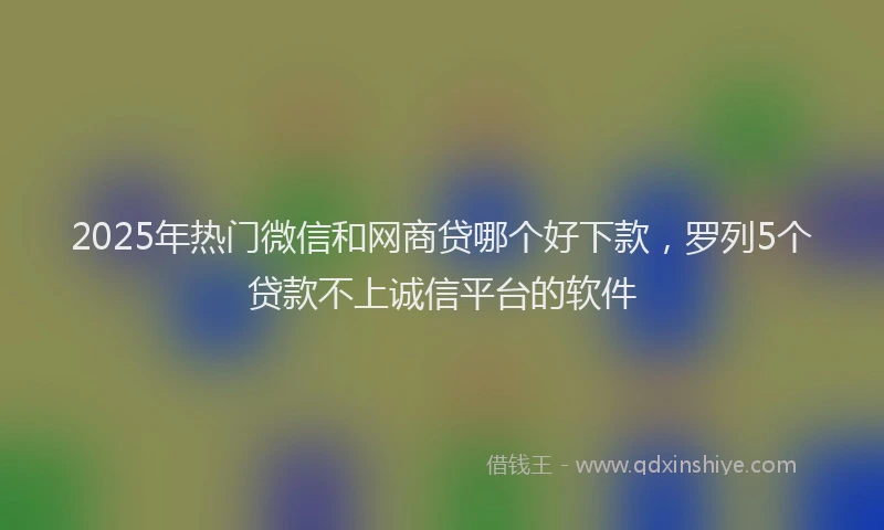2025年热门微信和网商贷哪个好下款，罗列5个贷款不上诚信平台的软件