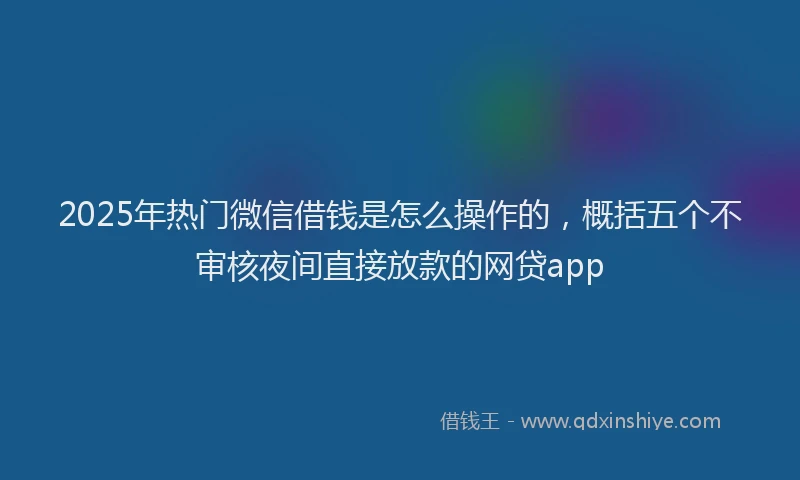2025年热门微信借钱是怎么操作的，概括五个不审核夜间直接放款的网贷app