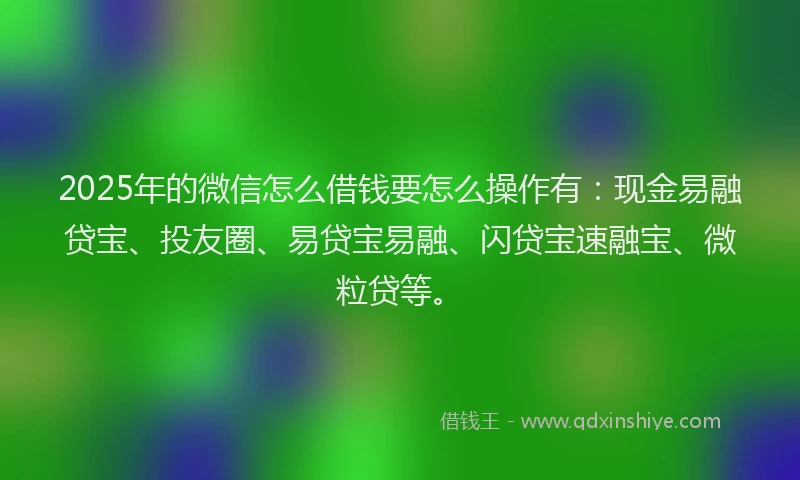 2025年的微信怎么借钱要怎么操作有：现金易融贷宝、投友圈、易贷宝易融、闪贷宝速融宝、微粒贷等。