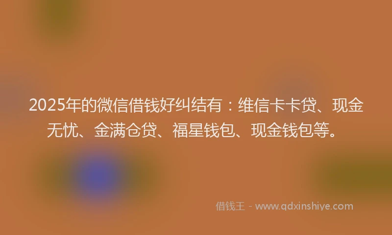 2025年的微信借钱好纠结有：维信卡卡贷、现金无忧、金满仓贷、福星钱包、现金钱包等。