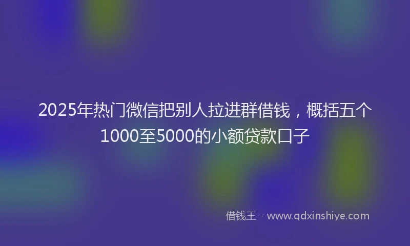 2025年热门微信把别人拉进群借钱，概括五个1000至5000的小额贷款口子