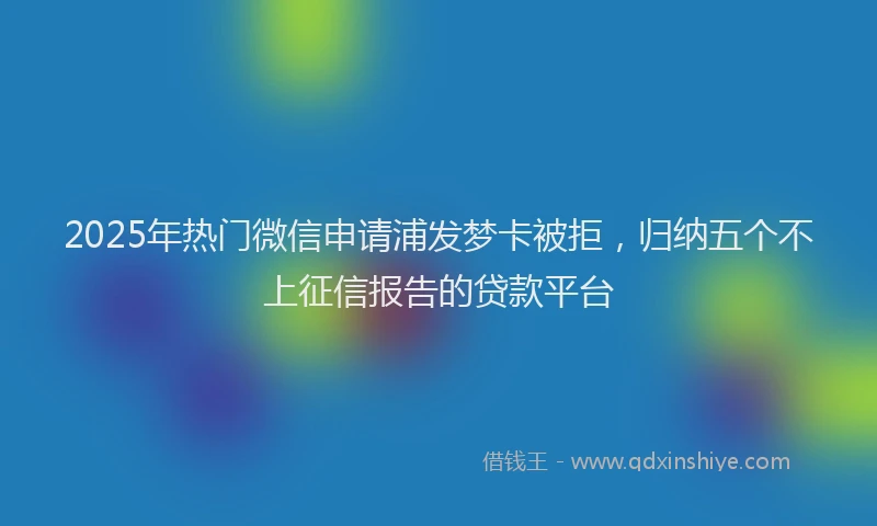 2025年热门微信申请浦发梦卡被拒，归纳五个不上征信报告的贷款平台
