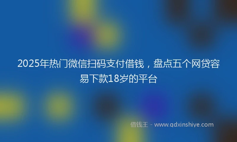 2025年热门微信扫码支付借钱，盘点五个网贷容易下款18岁的平台