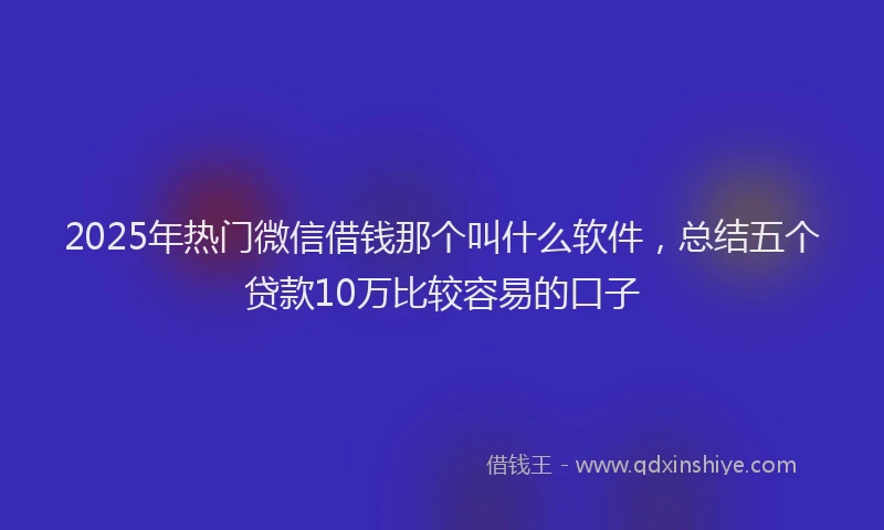 2025年热门微信借钱那个叫什么软件，总结五个贷款10万比较容易的口子