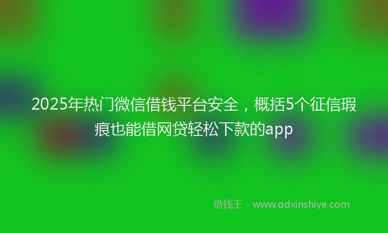 2025年热门微信借钱平台安全，概括5个征信瑕疵也能借网贷轻松下款的app
