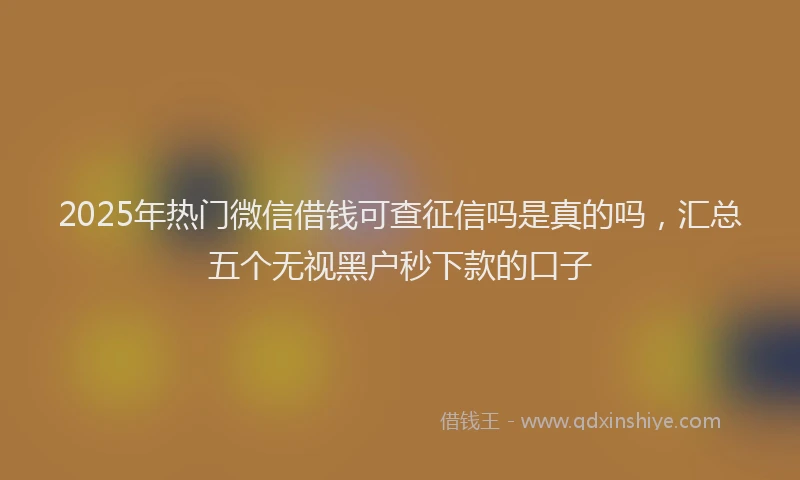 2025年热门微信借钱可查征信吗是真的吗，汇总五个无视黑户秒下款的口子