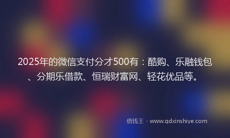 2025年的微信支付分才500有：酷购、乐融钱包、分期乐借款、恒瑞财富网、轻花优品等。