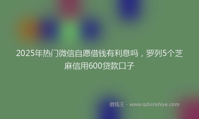2025年热门微信自愿借钱有利息吗，罗列5个芝麻信用600贷款口子