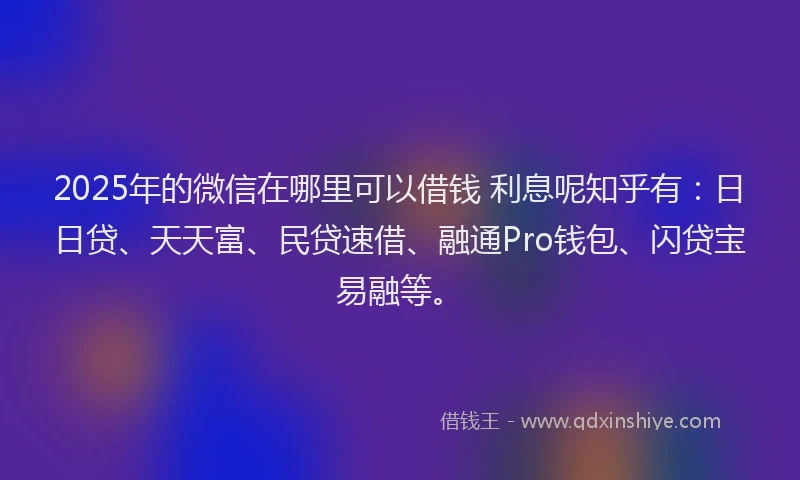 2025年的微信在哪里可以借钱 利息呢知乎有：日日贷、天天富、民贷速借、融通Pro钱包、闪贷宝易融等。