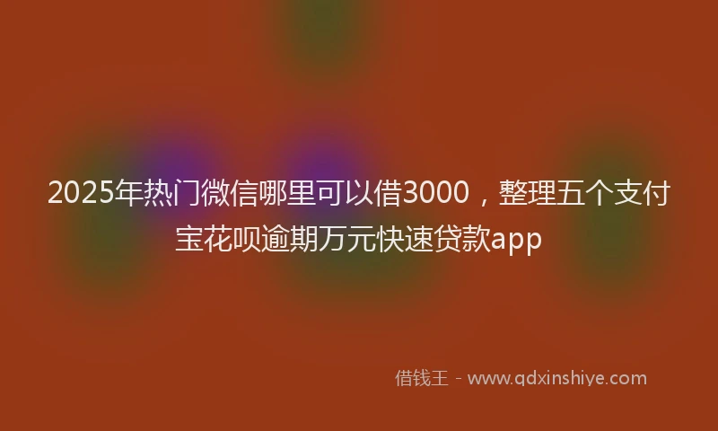 2025年热门微信哪里可以借3000，整理五个支付宝花呗逾期万元快速贷款app