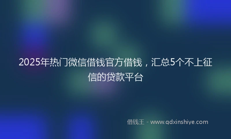 2025年热门微信借钱官方借钱，汇总5个不上征信的贷款平台