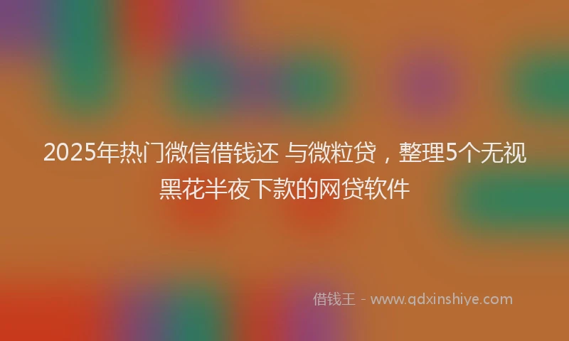 2025年热门微信借钱还 与微粒贷，整理5个无视黑花半夜下款的网贷软件