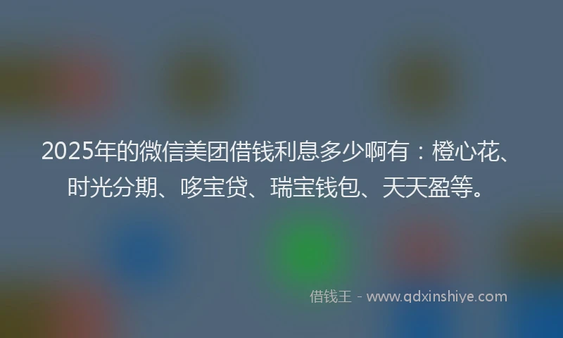 2025年的微信美团借钱利息多少啊有：橙心花、时光分期、哆宝贷、瑞宝钱包、天天盈等。