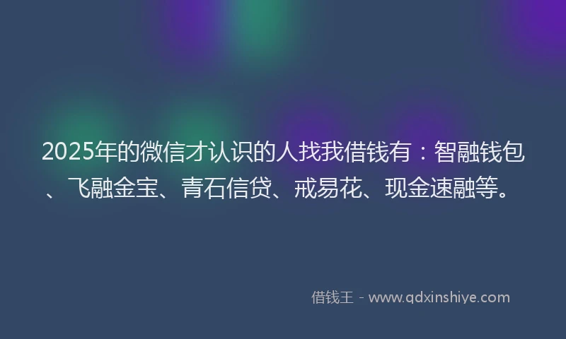2025年的微信才认识的人找我借钱有：智融钱包、飞融金宝、青石信贷、戒易花、现金速融等。