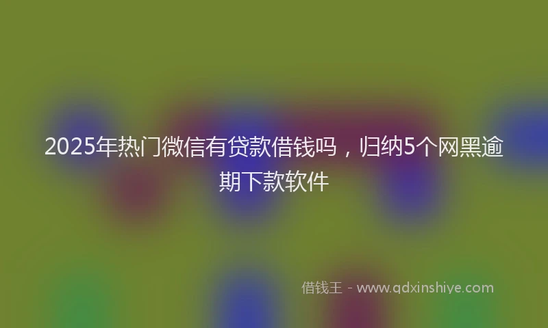 2025年热门微信有贷款借钱吗，归纳5个网黑逾期下款软件
