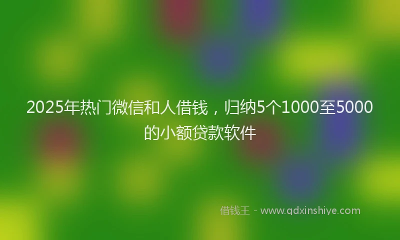 2025年热门微信和人借钱，归纳5个1000至5000的小额贷款软件