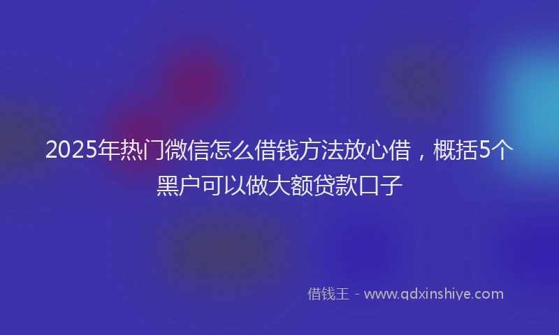 2025年热门微信怎么借钱方法放心借，概括5个黑户可以做大额贷款口子