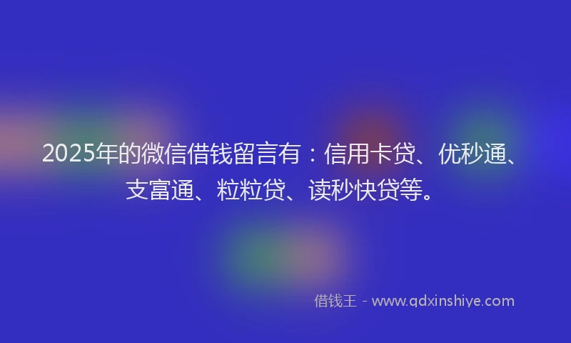 2025年的微信借钱留言有：信用卡贷、优秒通、支富通、粒粒贷、读秒快贷等。