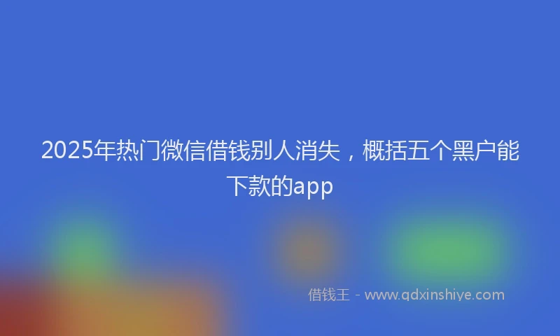 2025年热门微信借钱别人消失，概括五个黑户能下款的app