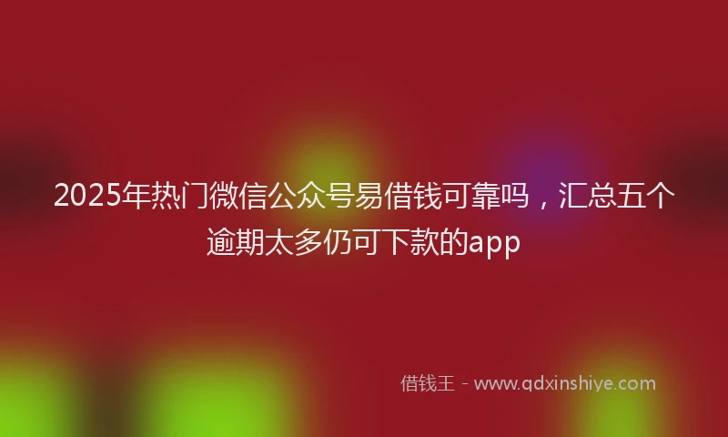 2025年热门微信公众号易借钱可靠吗，汇总五个逾期太多仍可下款的app