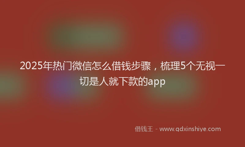 2025年热门微信怎么借钱步骤，梳理5个无视一切是人就下款的app