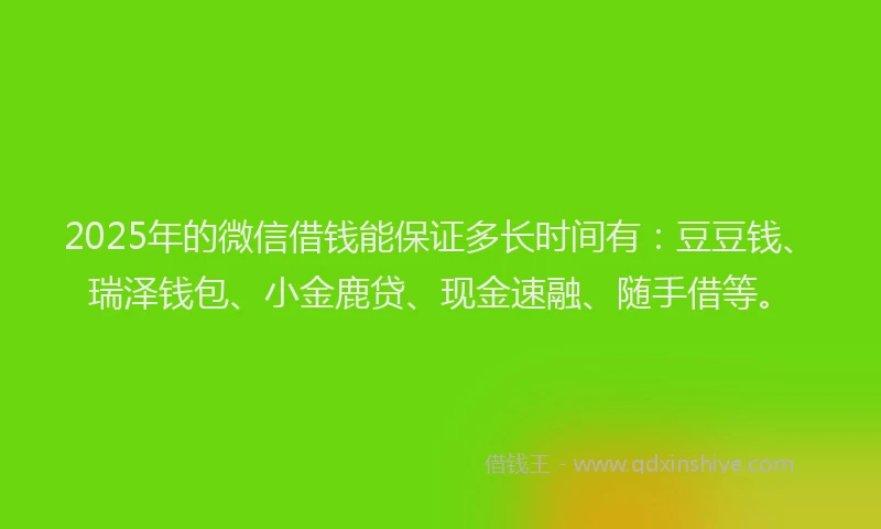 2025年的微信借钱能保证多长时间有：豆豆钱、瑞泽钱包、小金鹿贷、现金速融、随手借等。