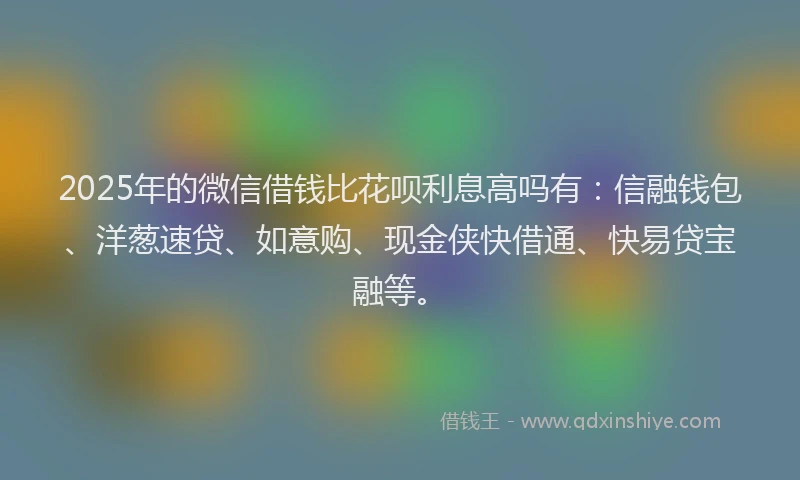 2025年的微信借钱比花呗利息高吗有：信融钱包、洋葱速贷、如意购、现金侠快借通、快易贷宝融等。