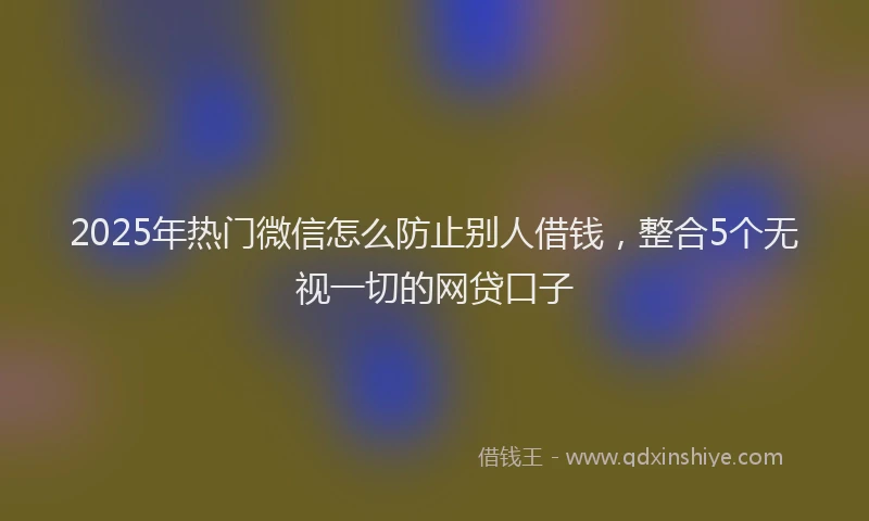 2025年热门微信怎么防止别人借钱，整合5个无视一切的网贷口子
