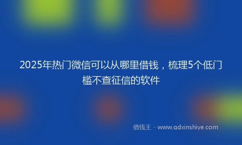 2025年热门微信可以从哪里借钱，梳理5个低门槛不查征信的软件