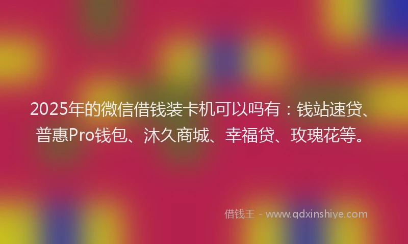 2025年的微信借钱装卡机可以吗有：钱站速贷、普惠Pro钱包、沐久商城、幸福贷、玫瑰花等。