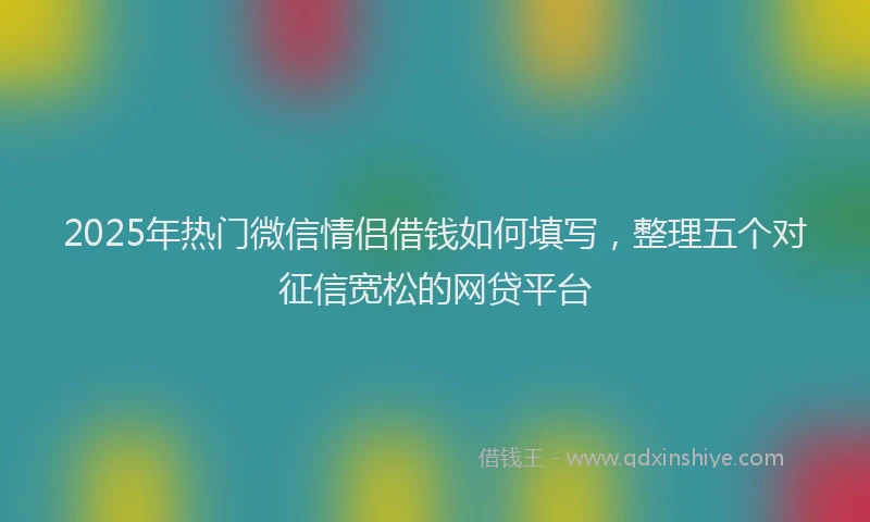 2025年热门微信情侣借钱如何填写，整理五个对征信宽松的网贷平台