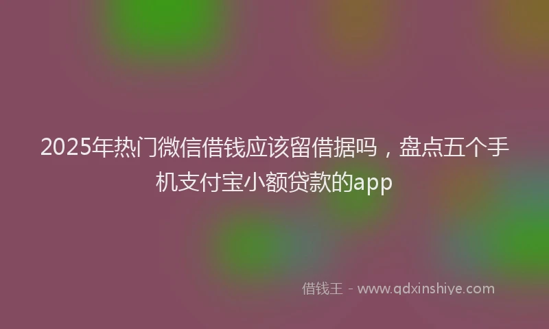 2025年热门微信借钱应该留借据吗，盘点五个手机支付宝小额贷款的app