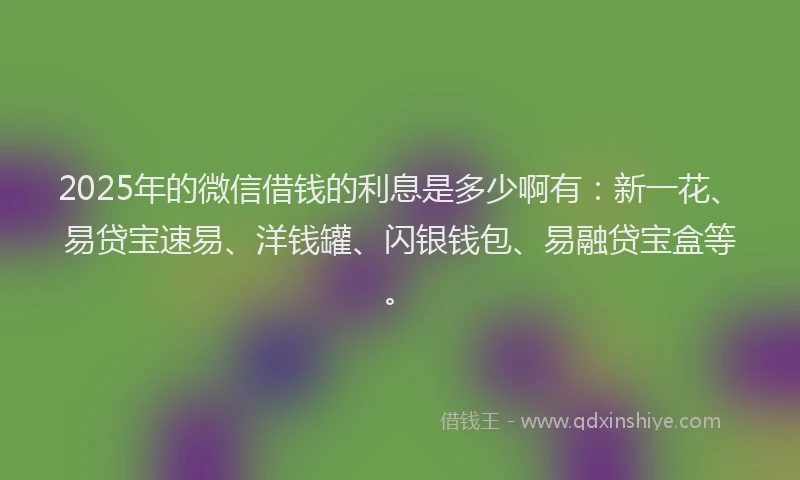 2025年的微信借钱的利息是多少啊有：新一花、易贷宝速易、洋钱罐、闪银钱包、易融贷宝盒等。