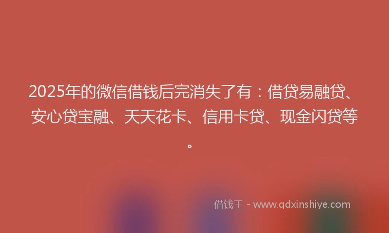 2025年的微信借钱后完消失了有：借贷易融贷、安心贷宝融、天天花卡、信用卡贷、现金闪贷等。
