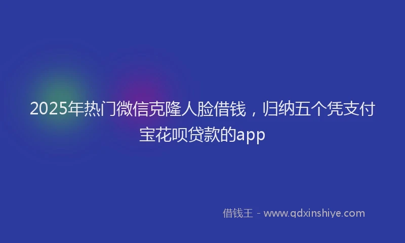 2025年热门微信克隆人脸借钱，归纳五个凭支付宝花呗贷款的app
