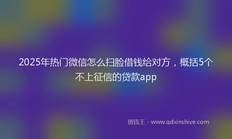 2025年热门微信怎么扫脸借钱给对方，概括5个不上征信的贷款app