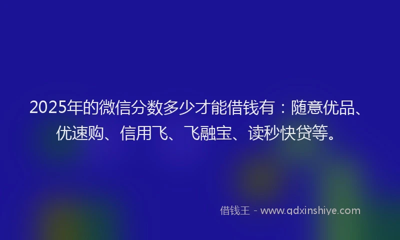 2025年的微信分数多少才能借钱有：随意优品、优速购、信用飞、飞融宝、读秒快贷等。