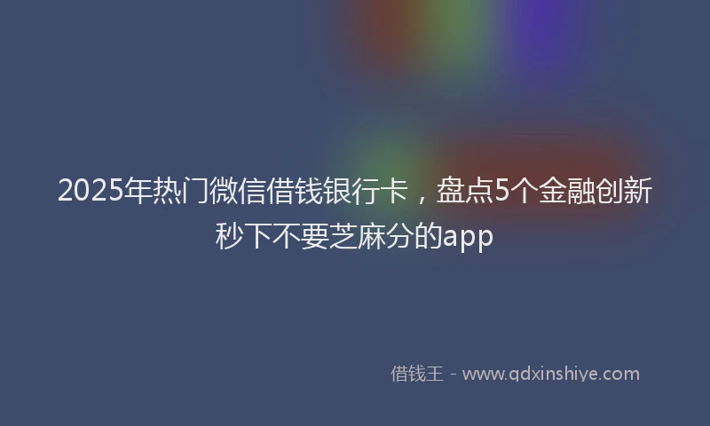 2025年热门微信借钱银行卡，盘点5个金融创新秒下不要芝麻分的app