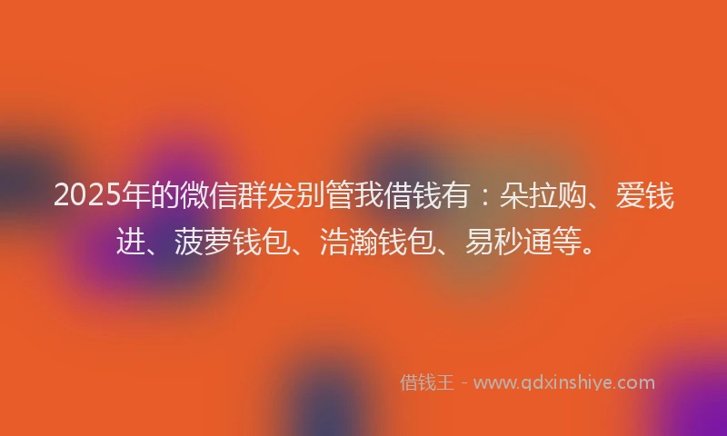 2025年的微信群发别管我借钱有：朵拉购、爱钱进、菠萝钱包、浩瀚钱包、易秒通等。