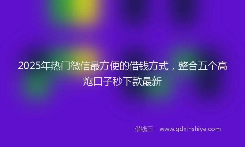 2025年热门微信最方便的借钱方式，整合五个高炮口子秒下款最新