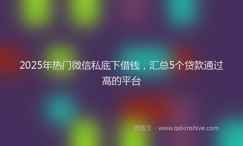 2025年热门微信私底下借钱，汇总5个贷款通过高的平台