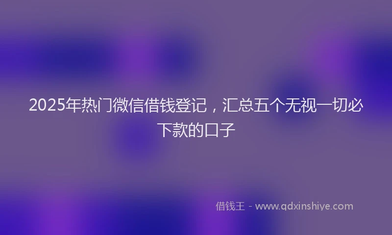 2025年热门微信借钱登记，汇总五个无视一切必下款的口子