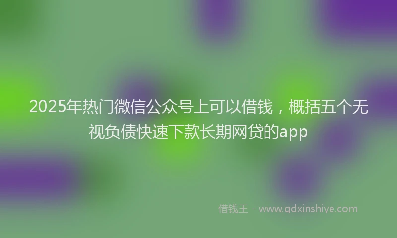 2025年热门微信公众号上可以借钱，概括五个无视负债快速下款长期网贷的app