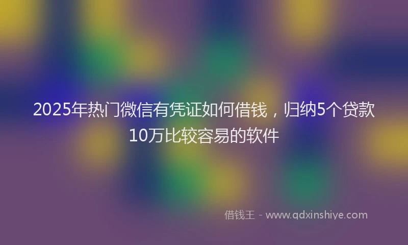 2025年热门微信有凭证如何借钱，归纳5个贷款10万比较容易的软件