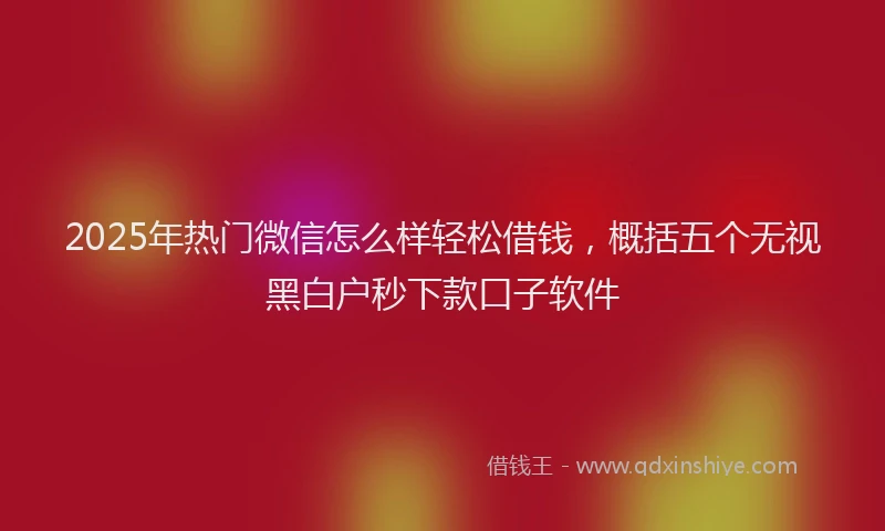 2025年热门微信怎么样轻松借钱，概括五个无视黑白户秒下款口子软件