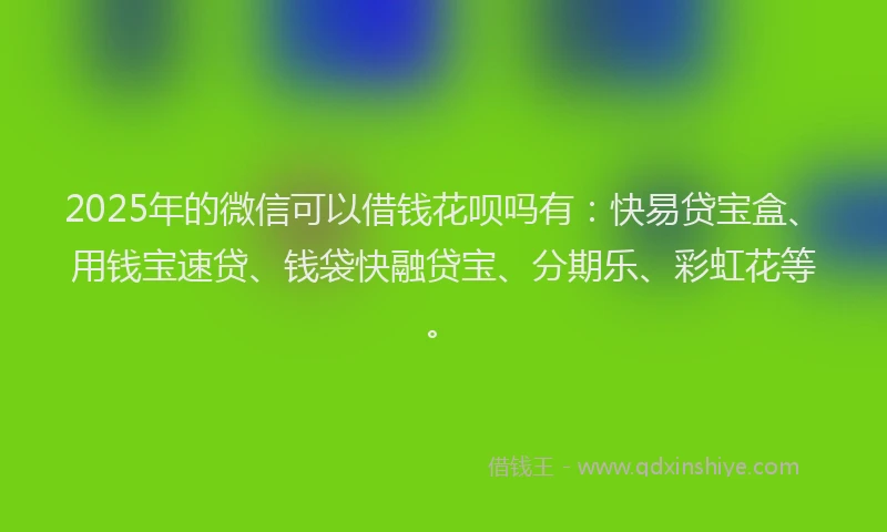 2025年的微信可以借钱花呗吗有：快易贷宝盒、用钱宝速贷、钱袋快融贷宝、分期乐、彩虹花等。