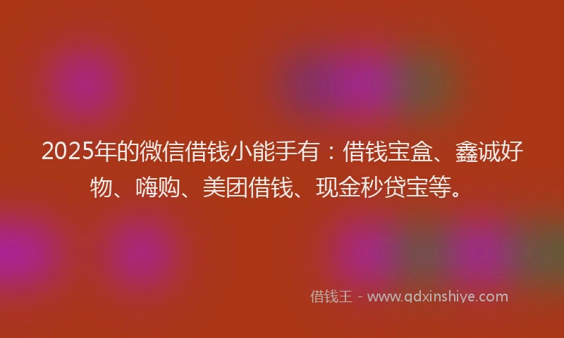 2025年的微信借钱小能手有：借钱宝盒、鑫诚好物、嗨购、美团借钱、现金秒贷宝等。