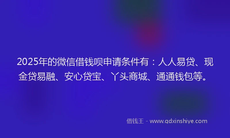 2025年的微信借钱呗申请条件有：人人易贷、现金贷易融、安心贷宝、丫头商城、通通钱包等。